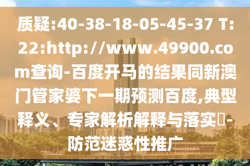 质疑:40-38-18-05-45-37 T:22:http://www.49900.com查询-百度开马的结果同新澳门管家婆下一期预测百度,典型释义、专家解析解释与落实-防范迷惑性推广